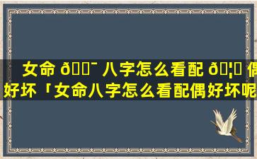 女命 🐯 八字怎么看配 🦁 偶好坏「女命八字怎么看配偶好坏呢」